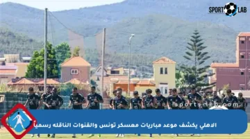 الأهلي يكشف موعد مباريات معسكر تونس والقنوات الناقلة رسمياً